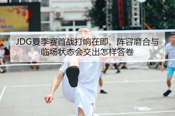 JDG夏季赛首战打响在即，阵容磨合与临场状态会交出怎样答卷