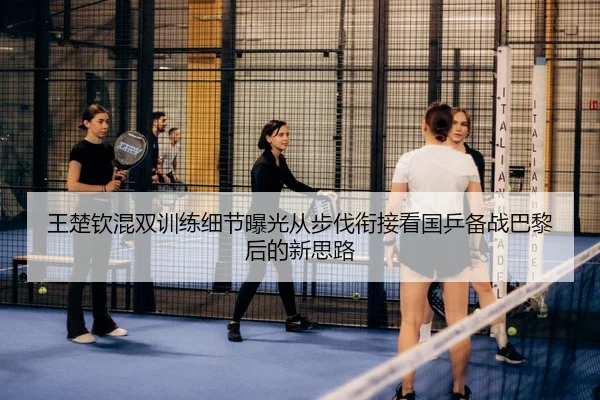 王楚钦混双训练细节曝光从步伐衔接看国乒备战巴黎后的新思路